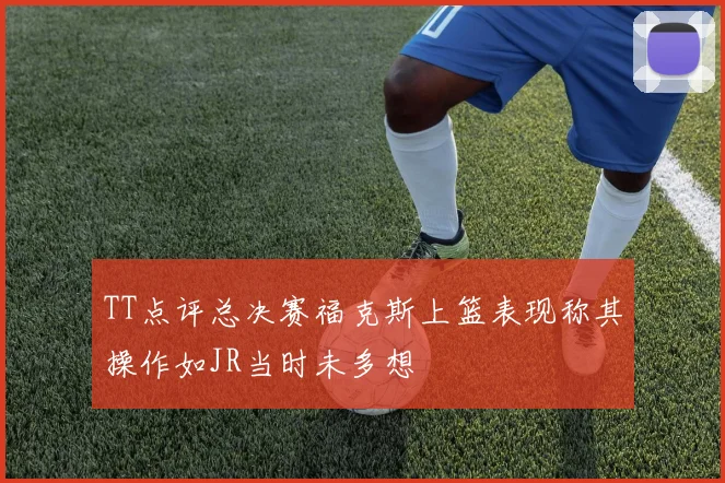 TT点评总决赛福克斯上篮表现称其操作如JR当时未多想