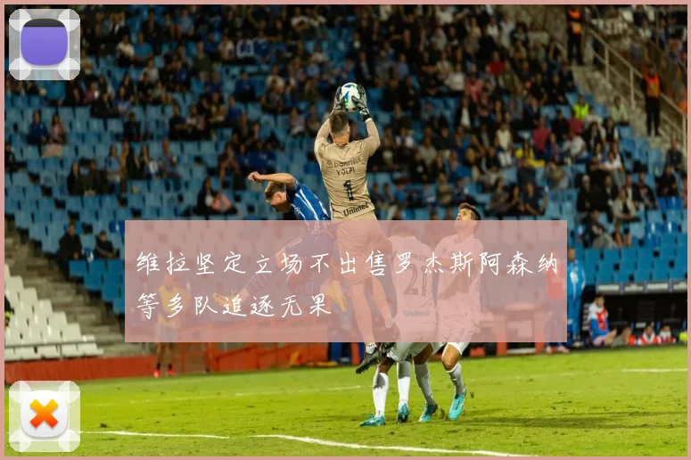 维拉坚定立场不出售罗杰斯阿森纳等多队追逐无果