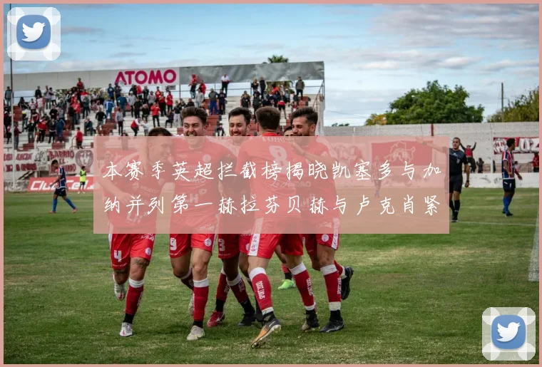 本赛季英超拦截榜揭晓凯塞多与加纳并列第一赫拉芬贝赫与卢克肖紧随其后