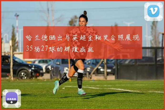 哈兰德晒出与英超金靴奖合照展现35场27球的辉煌成就