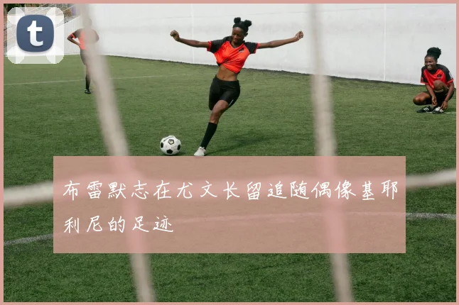 布雷默志在尤文长留追随偶像基耶利尼的足迹
