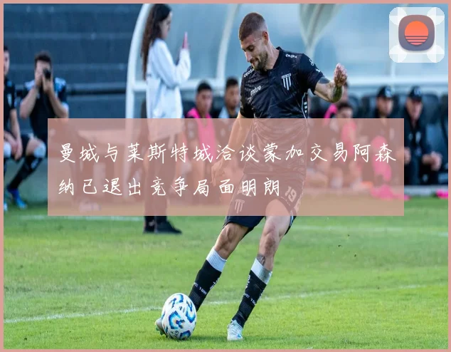 曼城与莱斯特城洽谈蒙加交易阿森纳已退出竞争局面明朗