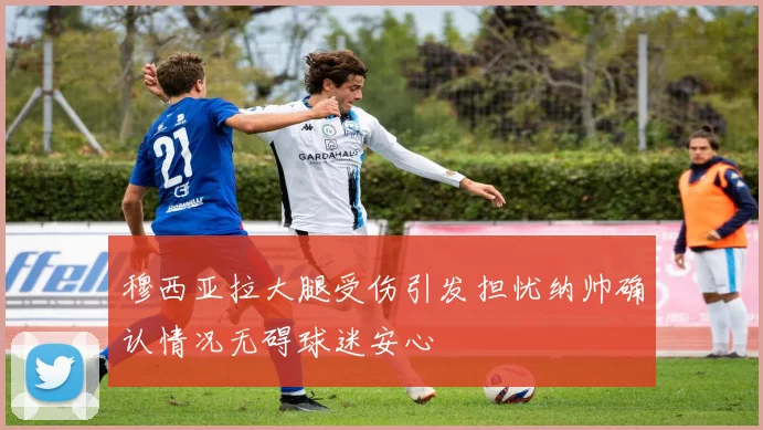 穆西亚拉大腿受伤引发担忧纳帅确认情况无碍球迷安心