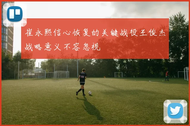 崔永熙信心恢复的关键战役王俊杰战略意义不容忽视