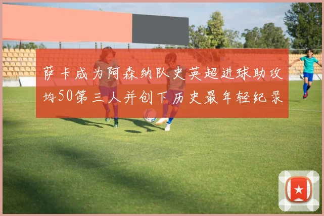 萨卡成为阿森纳队史英超进球助攻均50第三人并创下历史最年轻纪录