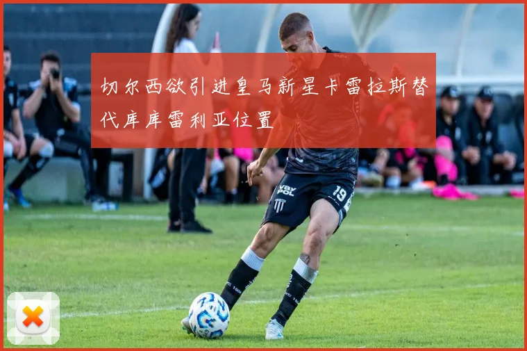 切尔西欲引进皇马新星卡雷拉斯替代库库雷利亚位置