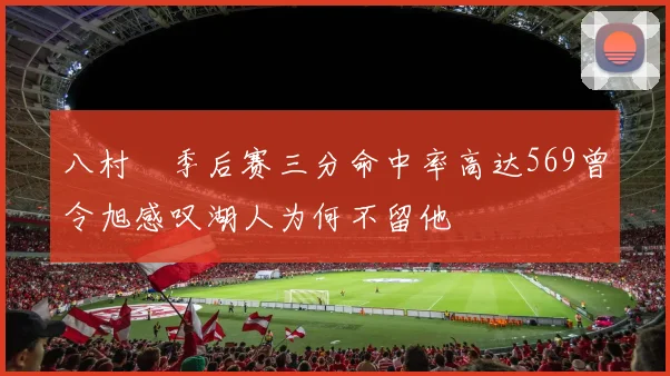 八村塁季后赛三分命中率高达569曾令旭感叹湖人为何不留他