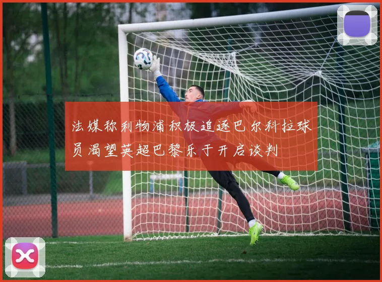 法媒称利物浦积极追逐巴尔科拉球员渴望英超巴黎乐于开启谈判