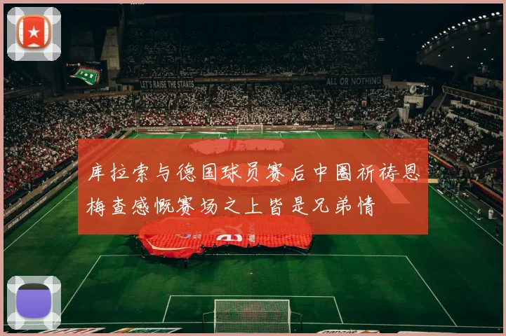 库拉索与德国球员赛后中圈祈祷恩梅查感慨赛场之上皆是兄弟情